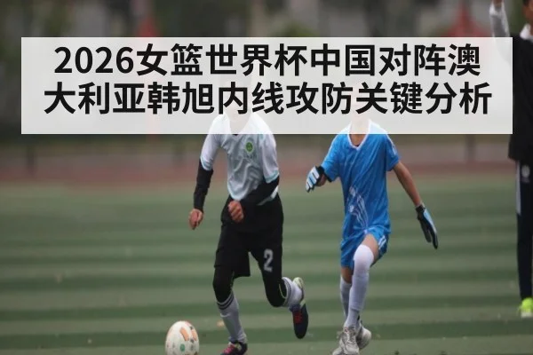 2026女篮世界杯中国对阵澳大利亚韩旭内线攻防关键分析