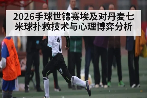 2026手球世锦赛埃及对丹麦七米球扑救技术与心理博弈分析